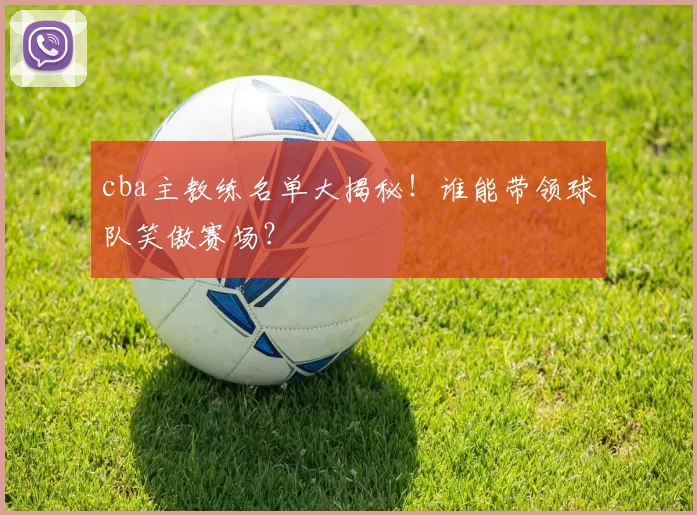 cba主教练名单大揭秘！谁能带领球队笑傲赛场？